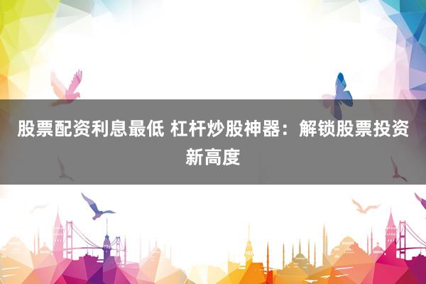 股票配资利息最低 杠杆炒股神器：解锁股票投资新高度