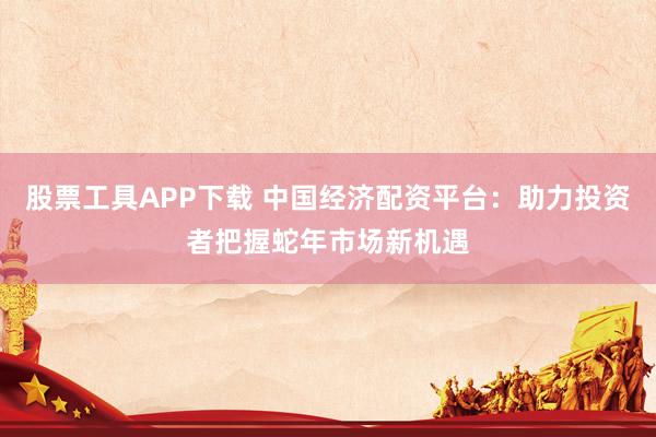 股票工具APP下载 中国经济配资平台：助力投资者把握蛇年市场新机遇
