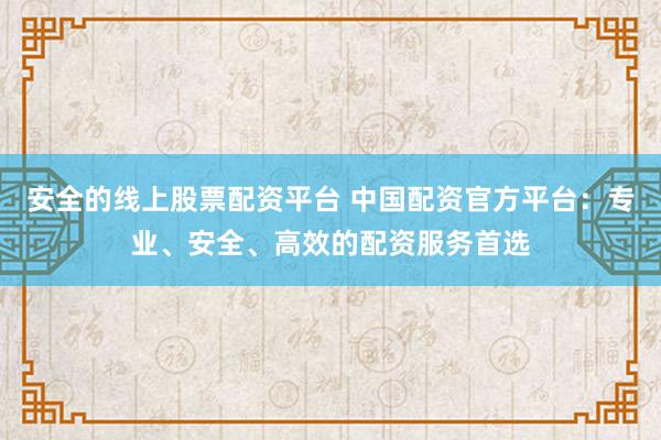 安全的线上股票配资平台 中国配资官方平台：专业、安全、高效的配资服务首选