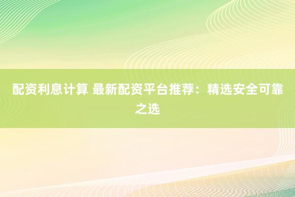 配资利息计算 最新配资平台推荐：精选安全可靠之选