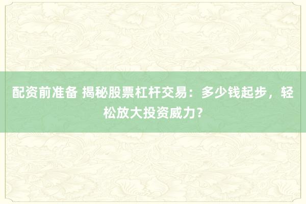 配资前准备 揭秘股票杠杆交易：多少钱起步，轻松放大投资威力？