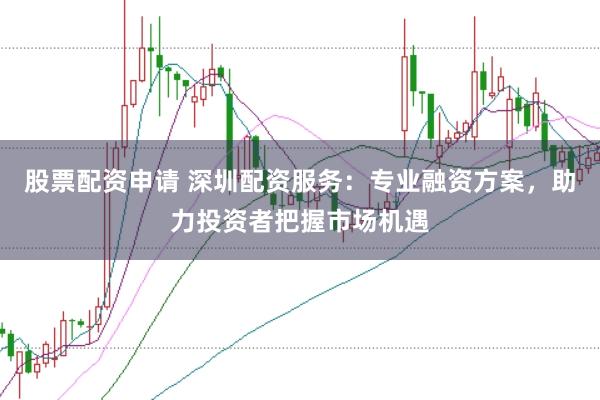 股票配资申请 深圳配资服务：专业融资方案，助力投资者把握市场机遇