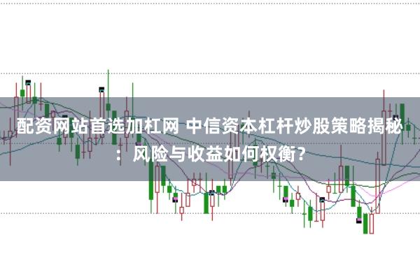 配资网站首选加杠网 中信资本杠杆炒股策略揭秘：风险与收益如何权衡？