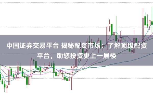 中国证券交易平台 揭秘配资市场：了解顶级配资平台，助您投资更上一层楼