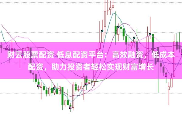 财云股票配资 低息配资平台：高效融资，低成本配资，助力投资者轻松实现财富增长