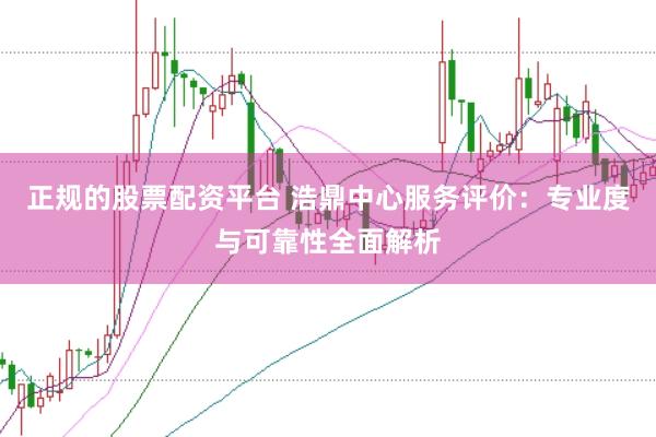 正规的股票配资平台 浩鼎中心服务评价：专业度与可靠性全面解析