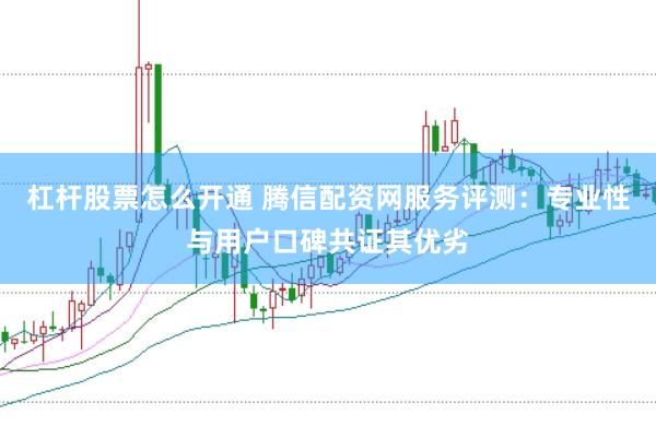 杠杆股票怎么开通 腾信配资网服务评测：专业性与用户口碑共证其优劣