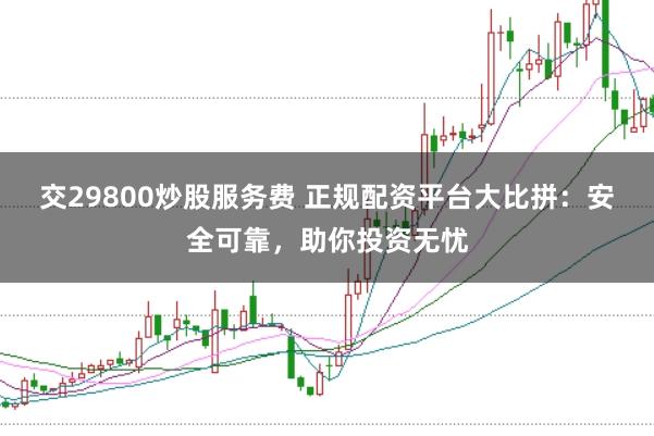 交29800炒股服务费 正规配资平台大比拼：安全可靠，助你投资无忧