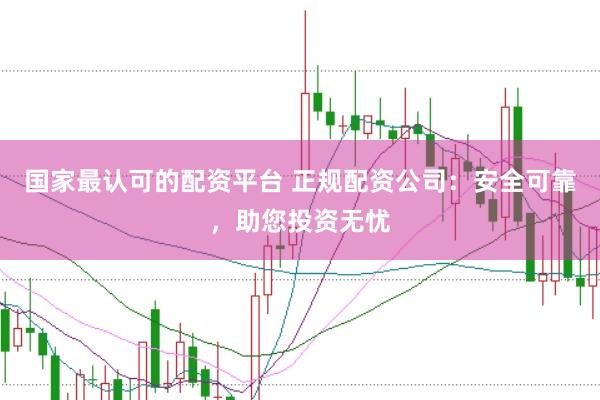 国家最认可的配资平台 正规配资公司：安全可靠，助您投资无忧