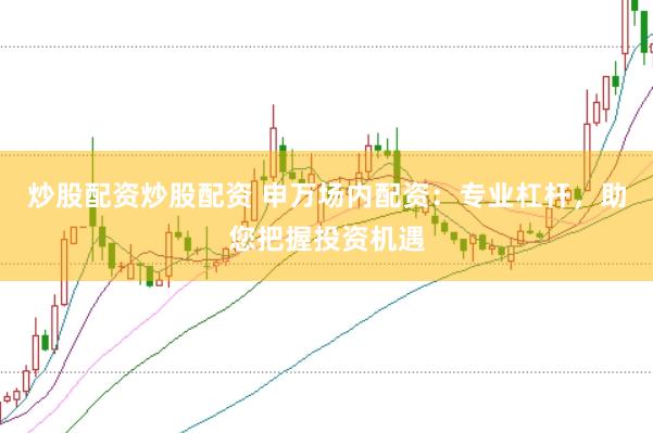 炒股配资炒股配资 申万场内配资：专业杠杆，助您把握投资机遇