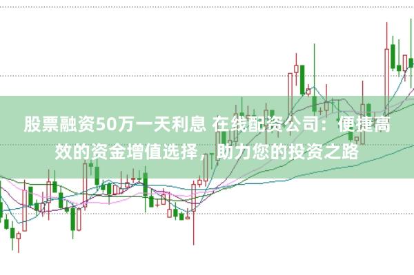 股票融资50万一天利息 在线配资公司：便捷高效的资金增值选择，助力您的投资之路