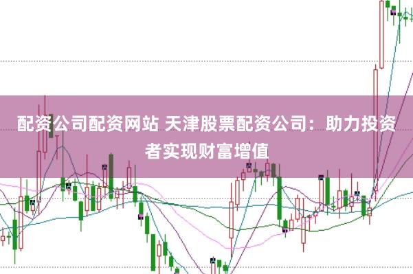 配资公司配资网站 天津股票配资公司：助力投资者实现财富增值