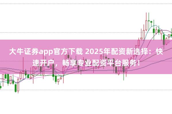 大牛证券app官方下载 2025年配资新选择：快速开户，畅享专业配资平台服务！