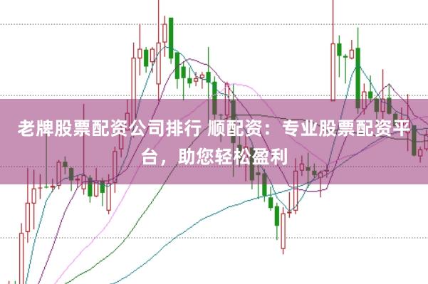 老牌股票配资公司排行 顺配资：专业股票配资平台，助您轻松盈利