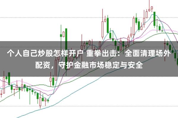 个人自己炒股怎样开户 重拳出击：全面清理场外配资，守护金融市场稳定与安全