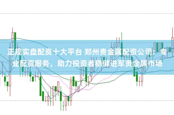 正规实盘配资十大平台 郑州贵金属配资公司：专业配资服务，助力投资者稳健进军贵金属市场