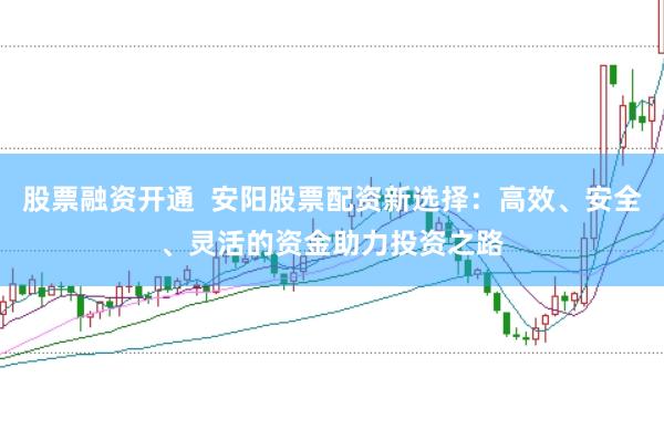 股票融资开通 安阳股票配资新选择:高效、安全、灵活的资金助力投资之路