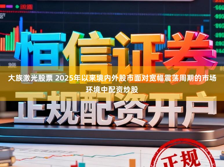 大族激光股票 2025年以来境内外股市面对宽幅震荡周期的市场环境中配资炒股
