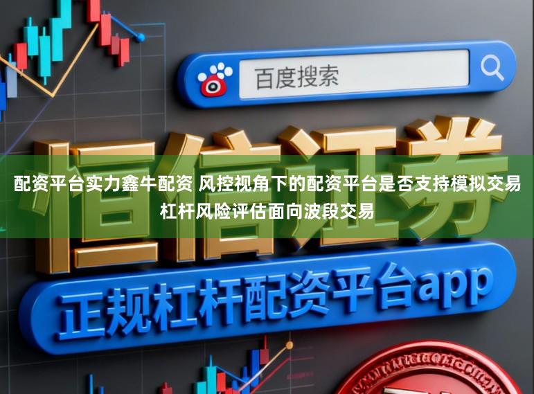 配资平台实力鑫牛配资 风控视角下的配资平台是否支持模拟交易杠杆风险评估面向波段交易