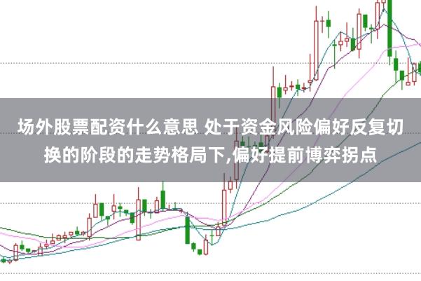 场外股票配资什么意思 处于资金风险偏好反复切换的阶段的走势格局下，偏好提前博弈拐点
