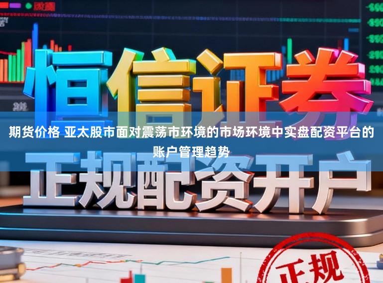 期货价格 亚太股市面对震荡市环境的市场环境中实盘配资平台的账户管理趋势