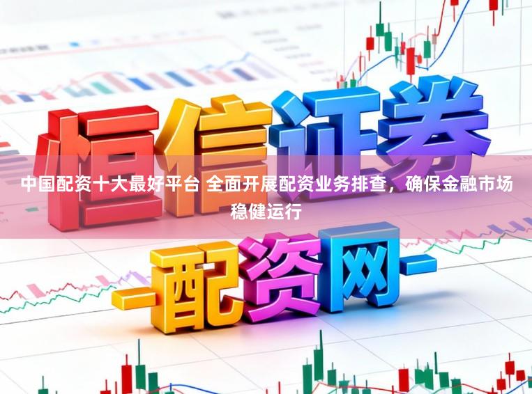 中国配资十大最好平台 全面开展配资业务排查，确保金融市场稳健运行