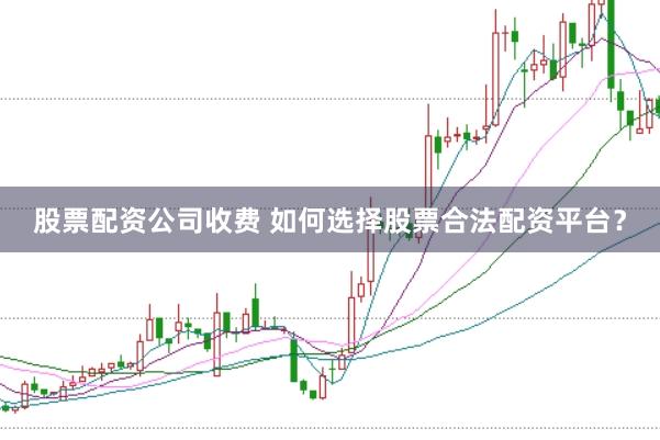股票配资公司收费 如何选择股票合法配资平台？